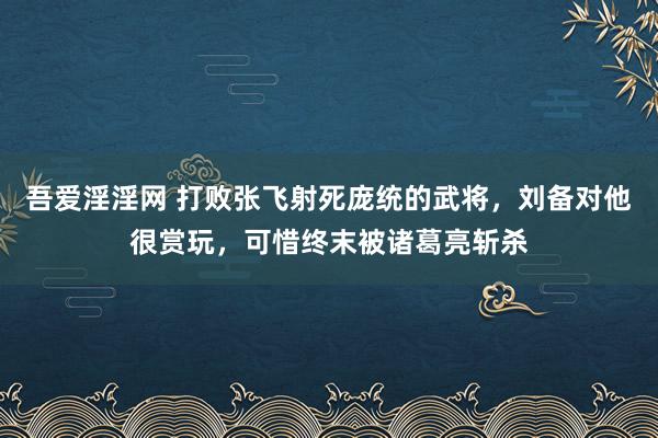 吾爱淫淫网 打败张飞射死庞统的武将，刘备对他很赏玩，可惜终末被诸葛亮斩杀