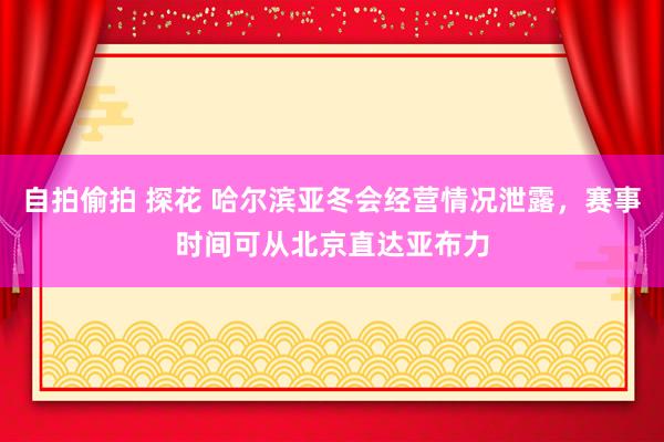 自拍偷拍 探花 哈尔滨亚冬会经营情况泄露，赛事时间可从北京直达亚布力