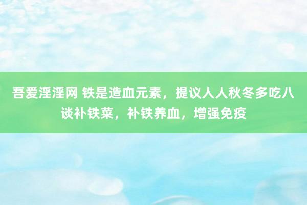吾爱淫淫网 铁是造血元素，提议人人秋冬多吃八谈补铁菜，补铁养血，增强免疫