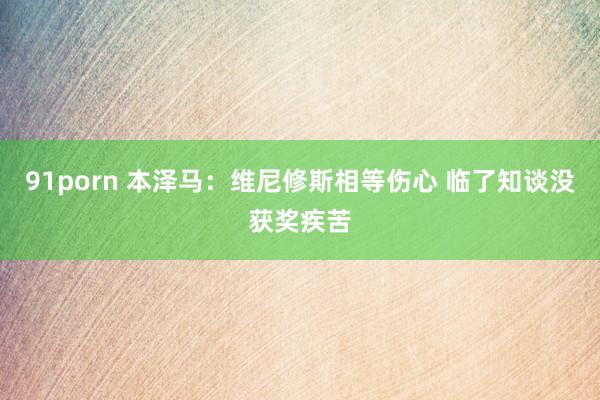 91porn 本泽马：维尼修斯相等伤心 临了知谈没获奖疾苦
