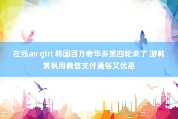 在线av girl 韩国百万奢华券第四轮来了 游韩赏枫用微信支付通俗又优惠