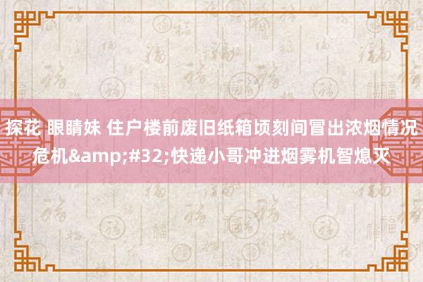 探花 眼睛妹 住户楼前废旧纸箱顷刻间冒出浓烟情况危机&#32;快递小哥冲进烟雾机智熄灭
