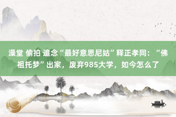 澡堂 偷拍 追念“最好意思尼姑”释正孝同：“佛祖托梦”出家，废弃985大学，如今怎么了