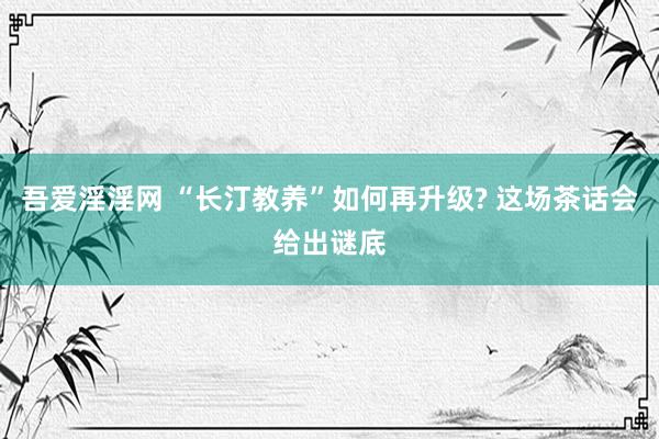 吾爱淫淫网 “长汀教养”如何再升级? 这场茶话会给出谜底