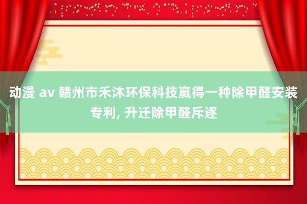 动漫 av 赣州市禾沐环保科技赢得一种除甲醛安装专利, 升迁除甲醛斥逐