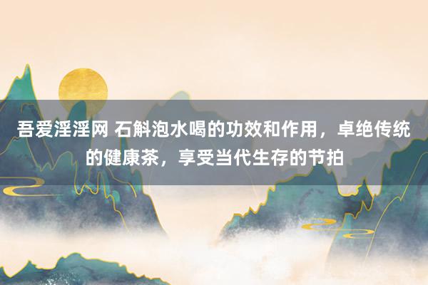 吾爱淫淫网 石斛泡水喝的功效和作用，卓绝传统的健康茶，享受当代生存的节拍
