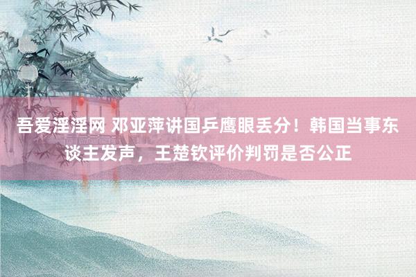 吾爱淫淫网 邓亚萍讲国乒鹰眼丢分！韩国当事东谈主发声，王楚钦评价判罚是否公正