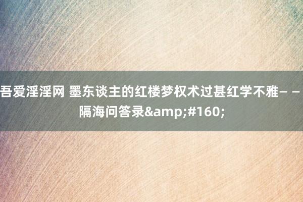 吾爱淫淫网 墨东谈主的红楼梦权术过甚红学不雅— — 隔海问答录&#160;