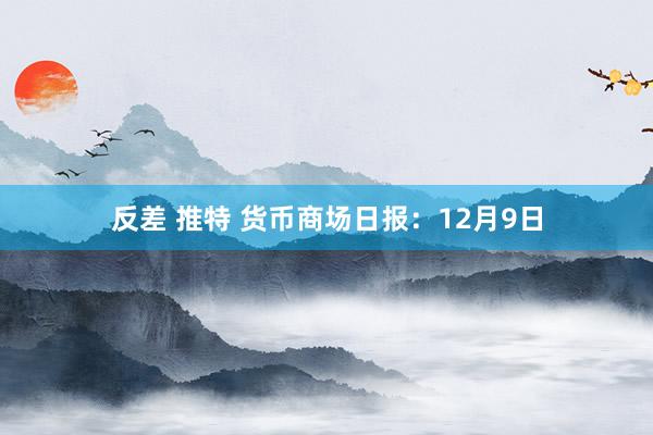 反差 推特 货币商场日报：12月9日