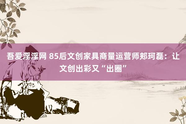 吾爱淫淫网 85后文创家具商量运营师郏珂磊：让文创出彩又“出圈”