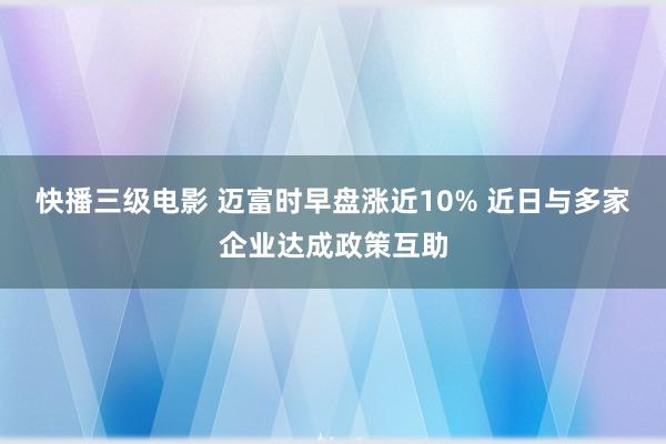 快播三级电影 迈富时早盘涨近10% 近日与多家企业达成政策互助