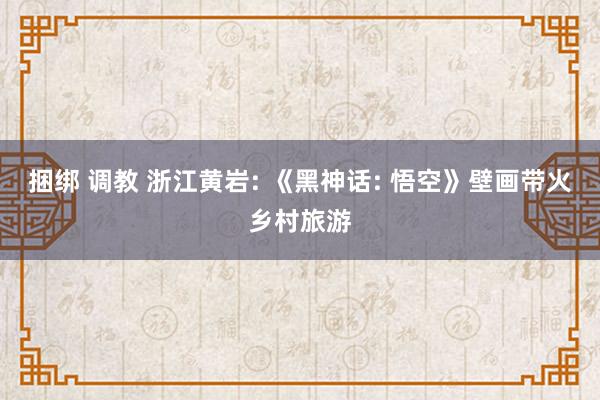 捆绑 调教 浙江黄岩: 《黑神话: 悟空》壁画带火乡村旅游