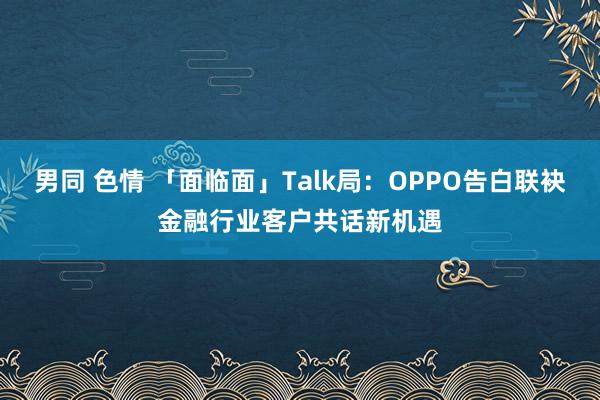 男同 色情 「面临面」Talk局：OPPO告白联袂金融行业客户共话新机遇