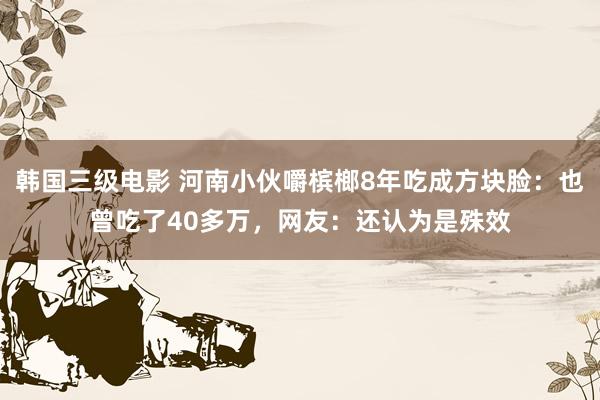 韩国三级电影 河南小伙嚼槟榔8年吃成方块脸：也曾吃了40多万，网友：还认为是殊效