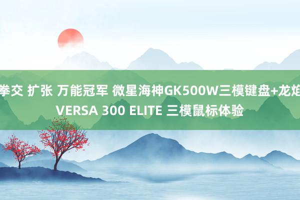 拳交 扩张 万能冠军 微星海神GK500W三模键盘+龙焰VERSA 300 ELITE 三模鼠标体验