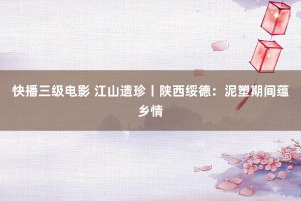 快播三级电影 江山遗珍丨陕西绥德：泥塑期间蕴乡情