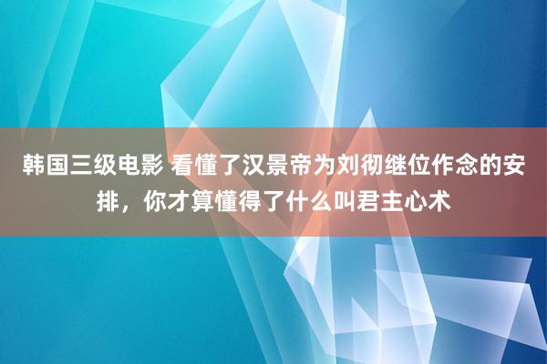韩国三级电影 看懂了汉景帝为刘彻继位作念的安排，你才算懂得了什么叫君主心术