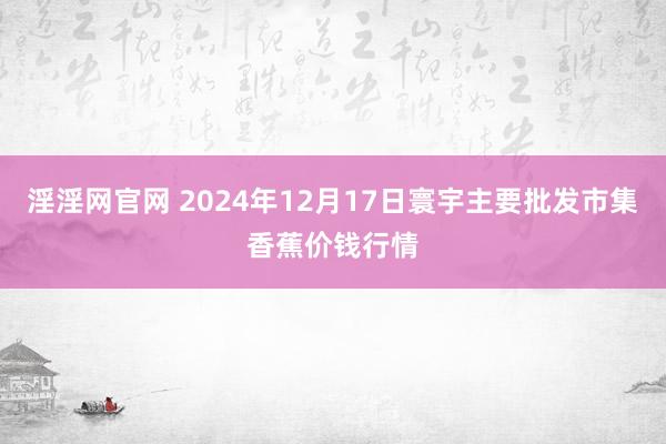 淫淫网官网 2024年12月17日寰宇主要批发市集香蕉价钱行情