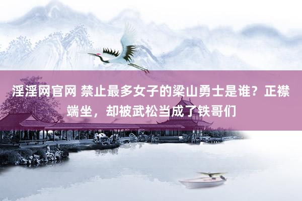 淫淫网官网 禁止最多女子的梁山勇士是谁？正襟端坐，却被武松当成了铁哥们
