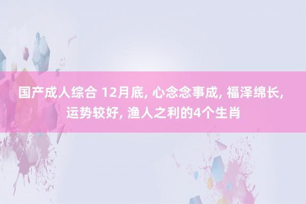 国产成人综合 12月底, 心念念事成, 福泽绵长, 运势较好, 渔人之利的4个生肖