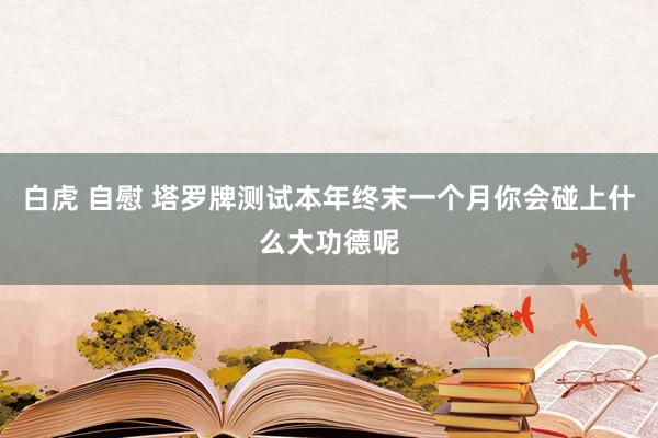 白虎 自慰 塔罗牌测试本年终末一个月你会碰上什么大功德呢