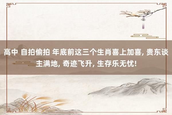 高中 自拍偷拍 年底前这三个生肖喜上加喜, 贵东谈主满地, 奇迹飞升, 生存乐无忧!