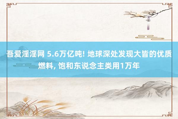 吾爱淫淫网 5.6万亿吨! 地球深处发现大皆的优质燃料, 饱和东说念主类用1万年
