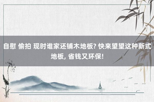 自慰 偷拍 现时谁家还铺木地板? 快来望望这种新式地板, 省钱又环保!