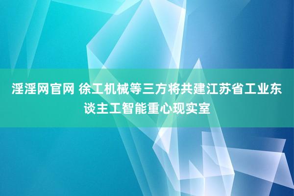 淫淫网官网 徐工机械等三方将共建江苏省工业东谈主工智能重心现实室
