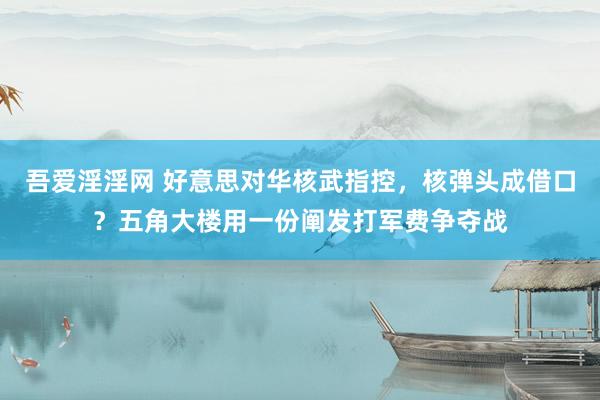 吾爱淫淫网 好意思对华核武指控，核弹头成借口？五角大楼用一份阐发打军费争夺战
