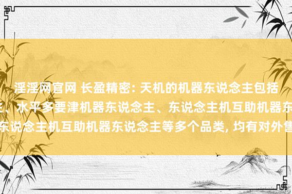 淫淫网官网 长盈精密: 天机的机器东说念主包括垂直多要津机器东说念主、水平多要津机器东说念主、东说念主机互助机器东说念主等多个品类, 均有对外售售