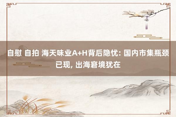 自慰 自拍 海天味业A+H背后隐忧: 国内市集瓶颈已现, 出海窘境犹在