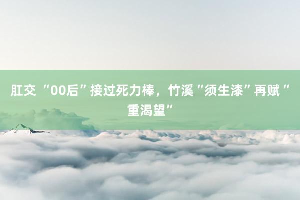 肛交 “00后”接过死力棒，竹溪“须生漆”再赋“重渴望”