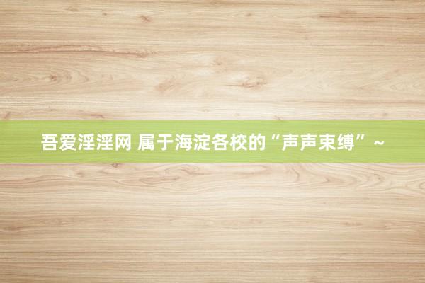 吾爱淫淫网 属于海淀各校的“声声束缚”～