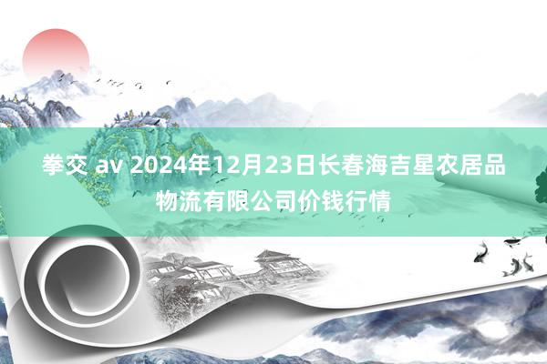 拳交 av 2024年12月23日长春海吉星农居品物流有限公司价钱行情