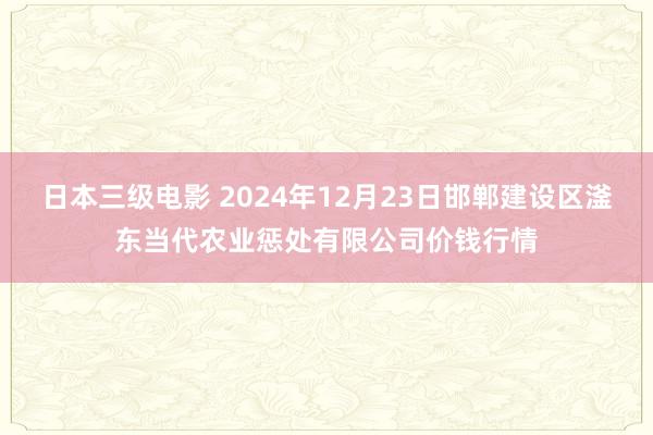 日本三级电影 2024年12月23日邯郸建设区滏东当代农业惩处有限公司价钱行情