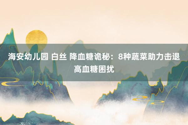 海安幼儿园 白丝 降血糖诡秘：8种蔬菜助力击退高血糖困扰