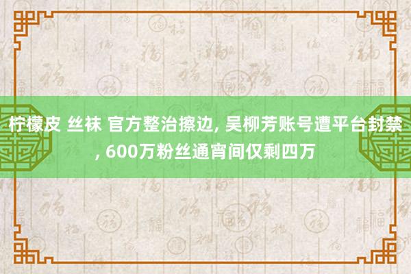 柠檬皮 丝袜 官方整治擦边, 吴柳芳账号遭平台封禁, 600万粉丝通宵间仅剩四万