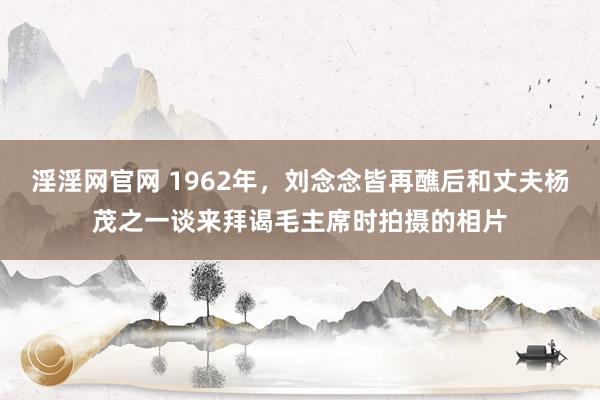 淫淫网官网 1962年，刘念念皆再醮后和丈夫杨茂之一谈来拜谒毛主席时拍摄的相片