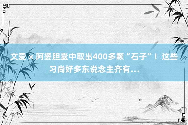 文爱 x 阿婆胆囊中取出400多颗“石子”！这些习尚好多东说念主齐有…