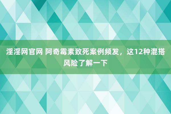 淫淫网官网 阿奇霉素致死案例频发，这12种混搭风险了解一下