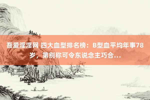 吾爱淫淫网 四大血型排名榜：B型血平均年事78岁，第别称可令东说念主巧合…