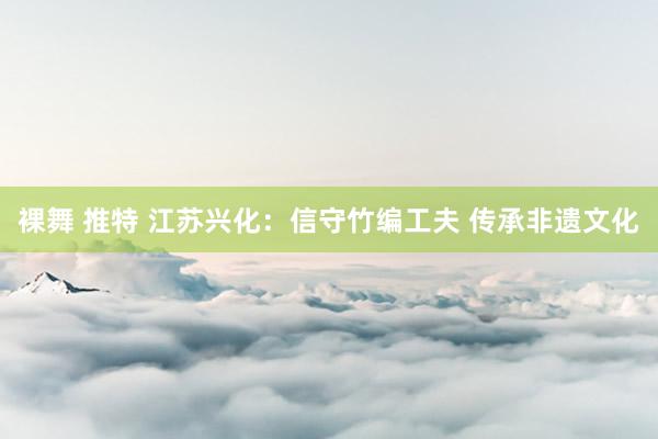 裸舞 推特 江苏兴化：信守竹编工夫 传承非遗文化