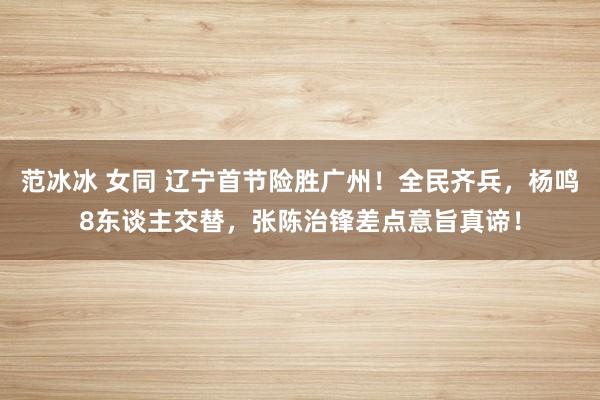 范冰冰 女同 辽宁首节险胜广州！全民齐兵，杨鸣8东谈主交替，张陈治锋差点意旨真谛！