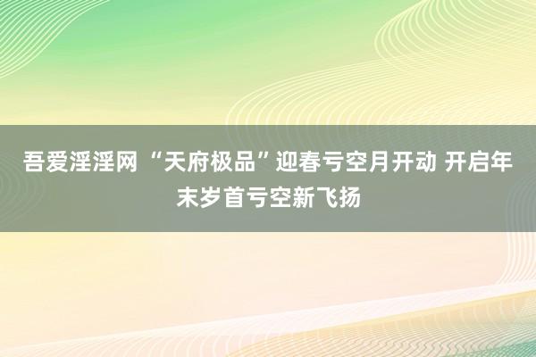 吾爱淫淫网 “天府极品”迎春亏空月开动 开启年末岁首亏空新飞扬