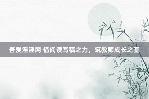 吾爱淫淫网 借阅读写稿之力，筑教师成长之基