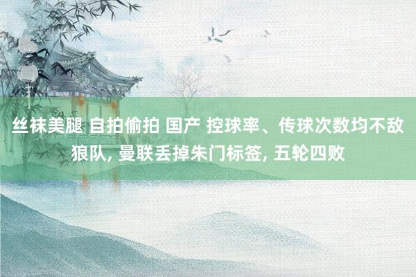 丝袜美腿 自拍偷拍 国产 控球率、传球次数均不敌狼队, 曼联丢掉朱门标签, 五轮四败