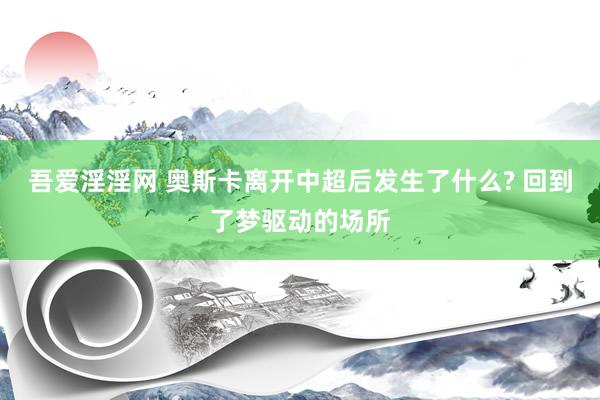 吾爱淫淫网 奥斯卡离开中超后发生了什么? 回到了梦驱动的场所