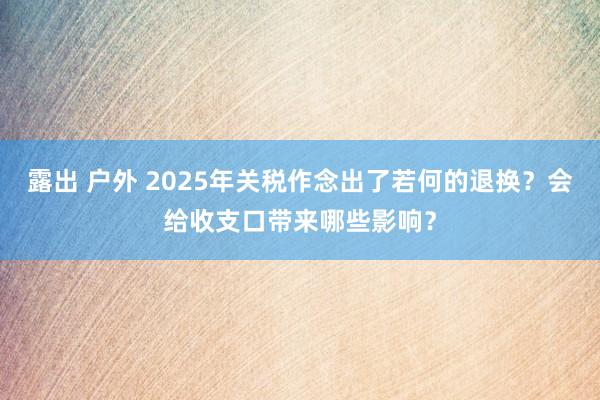 露出 户外 2025年关税作念出了若何的退换？会给收支口带来哪些影响？