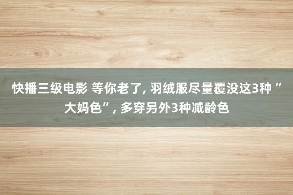 快播三级电影 等你老了, 羽绒服尽量覆没这3种“大妈色”, 多穿另外3种减龄色